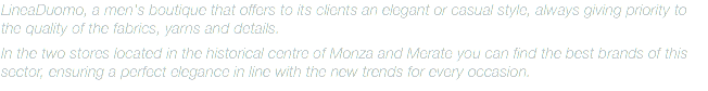 LineaDuomo, a men's boutique that offers to its clients an elegant or casual style, always giving priority to the quality of the fabrics, yarns and details. In the two stores located in the historical centre of Monza and Merate you can find the best brands of this sector, ensuring a perfect elegance in line with the new trends for every occasion. 
